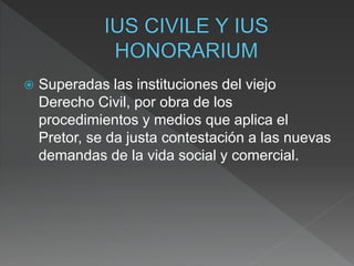  Superadas las instituciones del viejo
Derecho Civil, por obra de los
procedimientos y medios que aplica el
Pretor, se da justa contestación a las nuevas
demandas de la vida social y comercial.
 