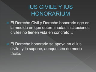  El Derecho Civil y Derecho honorario rige en
la medida en que determinadas instituciones
civiles no tienen vida en concreto…
 El Derecho honorario se apoya en el ius
civile, y lo supone, aunque sea de modo
tácito.
 