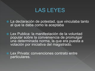  La declaración de potestad, que vinculaba tanto
al que la daba como la aceptaba
 Lex Publica: la manifestación de la voluntad
popular sobre la conveniencia de promulgar
una determinada norma, la que era puesta a
votación por iniciativa del magistrado.
 Lex Privata: convenciones contrato entre
particulares.
 