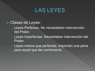  Clases de Leyes:
› Leyes Perfectas. No necesitaban intervención
del Pretor.
› Leyes imperfectas. Necesitaban intervención del
Pretor.
› Leyes menos que perfectas. Imponían una pena
para aquel que las contravenía.
 