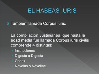  También llamada Corpus iuris.
La compilación Justinianea, que hasta la
edad media fue llamada Corpus iuris civilis
comprende 4 distintas:
› Instituciones
› Digesto o Digesta
› Codex
› Novelas o Novellae
 