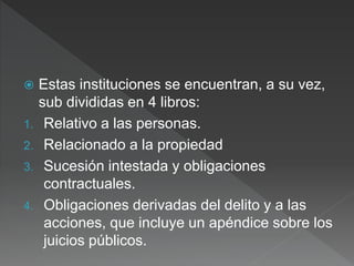  Estas instituciones se encuentran, a su vez,
sub divididas en 4 libros:
1. Relativo a las personas.
2. Relacionado a la propiedad
3. Sucesión intestada y obligaciones
contractuales.
4. Obligaciones derivadas del delito y a las
acciones, que incluye un apéndice sobre los
juicios públicos.
 