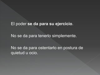 El poder se da para su ejercicio.
No se da para tenerlo simplemente.
No se da para ostentarlo en postura de
quietud u ocio.
 