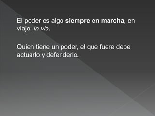 El poder es algo siempre en marcha, en
viaje, in via.
Quien tiene un poder, el que fuere debe
actuarlo y defenderlo.
 