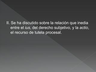 II. Se ha discutido sobre la relación que inedia
entre el ius, del derecho subjetivo, y la actio,
el recurso de tutela procesal.
 