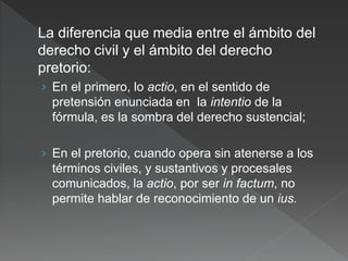 La diferencia que media entre el ámbito del
derecho civil y el ámbito del derecho
pretorio:
› En el primero, lo actio, en el sentido de
pretensión enunciada en la intentio de la
fórmula, es la sombra del derecho sustencial;
› En el pretorio, cuando opera sin atenerse a los
términos civiles, y sustantivos y procesales
comunicados, la actio, por ser in factum, no
permite hablar de reconocimiento de un ius.
 