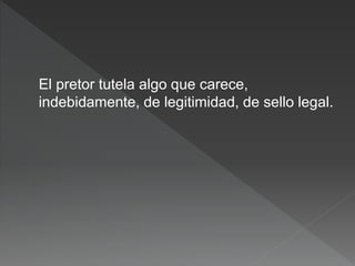 El pretor tutela algo que carece,
indebidamente, de legitimidad, de sello legal.
 