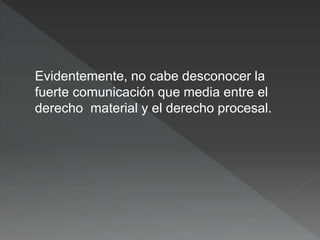 Evidentemente, no cabe desconocer la
fuerte comunicación que media entre el
derecho material y el derecho procesal.
 