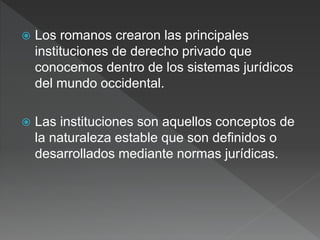  Los romanos crearon las principales
instituciones de derecho privado que
conocemos dentro de los sistemas jurídicos
del mundo occidental.
 Las instituciones son aquellos conceptos de
la naturaleza estable que son definidos o
desarrollados mediante normas jurídicas.
 