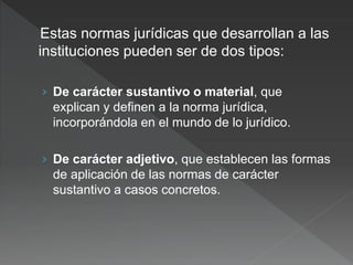 Estas normas jurídicas que desarrollan a las
instituciones pueden ser de dos tipos:
› De carácter sustantivo o material, que
explican y definen a la norma jurídica,
incorporándola en el mundo de lo jurídico.
› De carácter adjetivo, que establecen las formas
de aplicación de las normas de carácter
sustantivo a casos concretos.
 