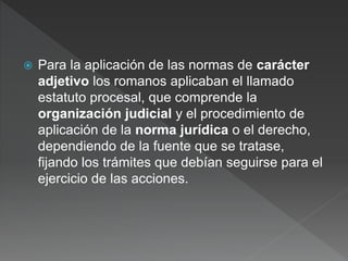  Para la aplicación de las normas de carácter
adjetivo los romanos aplicaban el llamado
estatuto procesal, que comprende la
organización judicial y el procedimiento de
aplicación de la norma jurídica o el derecho,
dependiendo de la fuente que se tratase,
fijando los trámites que debían seguirse para el
ejercicio de las acciones.
 