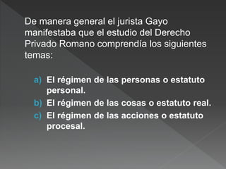 De manera general el jurista Gayo
manifestaba que el estudio del Derecho
Privado Romano comprendía los siguientes
temas:
a) El régimen de las personas o estatuto
personal.
b) El régimen de las cosas o estatuto real.
c) El régimen de las acciones o estatuto
procesal.
 