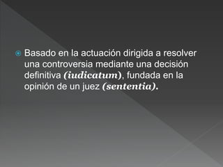  Basado en la actuación dirigida a resolver
una controversia mediante una decisión
definitiva (iudicatum), fundada en la
opinión de un juez (sententia).
 