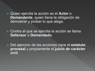  Quien ejercita la acción es el Actor o
Demandante, quien tiene la obligación de
demostrar y probar lo que alega.
 Contra el que se ejercita la acción se llama
Defensor o Demandado.
 Del ejercicio de las acciones nace el estatuto
procesal y propiamente el juicio de carácter
civil.
 