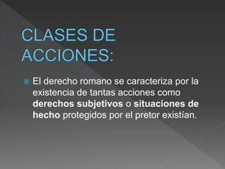 El derecho romano se caracteriza por la
existencia de tantas acciones como
derechos subjetivos o situaciones de
hecho protegidos por el pretor existían.
 