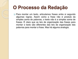 O Processo da Redação
 Para montar um texto, articulamos frases entre si segundo
algumas regras. Assim como a frase não é produto da
simples soma de palavras, o texto não é a simples soma de
frases. É claro que as leis de organização das frases para
montar o texto são diferentes das leis de organização das
palavras para montar a frase. Mas há alguma analogia.
 