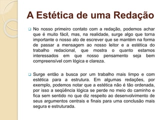 A Estética de uma Redação
 No nosso primeiro contato com a redação, podemos achar
que é muito fácil, mas, na realidade, surge algo que torna
importante o nosso ato de escrever que se mantém na forma
de passar a mensagem ao nosso leitor e a estética do
trabalho redacional, que mostra o quanto estamos
interessados em que nosso pensamento seja bem
compreensível com lógica e clareza.
 Surge então a busca por um trabalho mais limpo e com
estética para a estrutura. Em algumas redações, por
exemplo, podemos notar que a estética não é tão ordenada,
por isso a seqüência lógica se perde no meio do caminho e
fica sem sentido no que diz respeito ao desenvolvimento de
seus argumentos centrais e finais para uma conclusão mais
segura e estruturada.
 