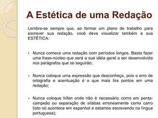 A Estética de uma Redação
Lembre-se sempre que, ao formar um plano de trabalho para
escrever sua redação, você deve visualizar também a sua
ESTÉTICA:
 Nunca comece uma redação com períodos longos. Basta fazer
uma frase-núcleo que será a sua idéia geral a ser desenvolvida
nos parágrafos que se seguirão;
 Nunca coloque uma expressão que desconheça, pois o erro de
ortografia e acentuação é o que mais tira pontos em uma
redação;
 Nunca coloque hífen onde não é necessário como em penta-
campeão ou separação de sílabas erroneamente como carro
(isto só acontece em espanhol e estamos escrevendo na língua
portuguesa);
 