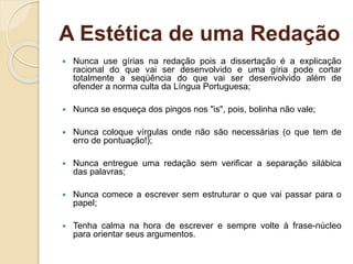 A Estética de uma Redação
 Nunca use gírias na redação pois a dissertação é a explicação
racional do que vai ser desenvolvido e uma gíria pode cortar
totalmente a seqüência do que vai ser desenvolvido além de
ofender a norma culta da Língua Portuguesa;
 Nunca se esqueça dos pingos nos "is", pois, bolinha não vale;
 Nunca coloque vírgulas onde não são necessárias (o que tem de
erro de pontuação!);
 Nunca entregue uma redação sem verificar a separação silábica
das palavras;
 Nunca comece a escrever sem estruturar o que vai passar para o
papel;
 Tenha calma na hora de escrever e sempre volte à frase-núcleo
para orientar seus argumentos.
 
