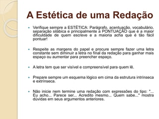 A Estética de uma Redação
 Verifique sempre a ESTÉTICA: Parágrafo, acentuação, vocabulário,
separação silábica e principalmente a PONTUAÇÃO que é a maior
dificuldade de quem escreve e a maioria acha que é tão fácil
pontuar!
 Respeite as margens do papel e procure sempre fazer uma letra
constante sem diminuir a letra no final da redação para ganhar mais
espaço ou aumentar para preencher espaço.
 A letra tem que ser visível e compreensível para quem lê.
 Prepare sempre um esquema lógico em cima da estrutura intrínseca
e extrínseca.
 Não inicie nem termine uma redação com expressões do tipo: "...
Eu acho... Parece ser... Acredito mesmo... Quem sabe..." mostra
dúvidas em seus argumentos anteriores.
 