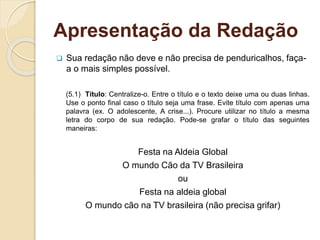 Apresentação da Redação
 Sua redação não deve e não precisa de penduricalhos, faça-
a o mais simples possível.
(5.1) Título: Centralize-o. Entre o título e o texto deixe uma ou duas linhas.
Use o ponto final caso o título seja uma frase. Evite título com apenas uma
palavra (ex. O adolescente, A crise...). Procure utilizar no título a mesma
letra do corpo de sua redação. Pode-se grafar o título das seguintes
maneiras:
Festa na Aldeia Global
O mundo Cão da TV Brasileira
ou
Festa na aldeia global
O mundo cão na TV brasileira (não precisa grifar)
 