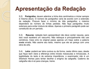 Apresentação da Redação
5.2) Parágrafos: devem adentrar a linha dois centímetros e iniciar sempre
à mesma altura. O número de parágrafos varia de acordo com a extensão
da redação. Procure fazer o mínimo de três parágrafos; o máximo
dependerá do número de linhas pedidas. Não faça parágrafos muito
extensos para evitar mistura de idéias. Apenas o primeiro parágrafo pode ser
constituído de um período.
5.3) Rasuras: redação bem apresentável não deve conter rasuras, para
isso você receberá um rascunho. Não rabisque e principalmente não use
corretivos. Caso erre no original passe apenas um traço sobre a palavra
erada errada. Não assine seu texto, mesmo que ele se pareça com uma
obra de arte.
5.4) Letra: poderá ser letra cursiva ou de forma, neste último caso, desde
que fique bem clara a diferença entre iniciais maiúsculas e minúsculas. A
legibilidade do texto é de extrema importância, o examinador não é um
Sherlock Homes para tentar decifrar o enigma da caligrafia. Caderno de
caligrafia não é só para crianças, treine.
 