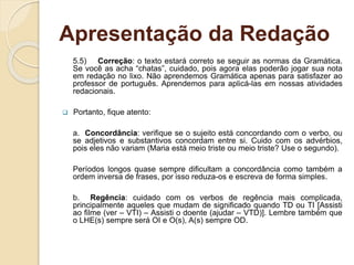 Apresentação da Redação
5.5) Correção: o texto estará correto se seguir as normas da Gramática.
Se você as acha “chatas”, cuidado, pois agora elas poderão jogar sua nota
em redação no lixo. Não aprendemos Gramática apenas para satisfazer ao
professor de português. Aprendemos para aplicá-las em nossas atividades
redacionais.
 Portanto, fique atento:
a. Concordância: verifique se o sujeito está concordando com o verbo, ou
se adjetivos e substantivos concordam entre si. Cuido com os advérbios,
pois eles não variam (Maria está meio triste ou meio triste? Use o segundo).
Períodos longos quase sempre dificultam a concordância como também a
ordem inversa de frases, por isso reduza-os e escreva de forma simples.
b. Regência: cuidado com os verbos de regência mais complicada,
principalmente aqueles que mudam de significado quando TD ou TI [Assisti
ao filme (ver – VTI) – Assisti o doente (ajudar – VTD)]. Lembre também que
o LHE(s) sempre será OI e O(s), A(s) sempre OD.
 