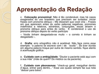 Apresentação da Redação
c. Colocação pronominal: Não é tão condenável, mas há casos
exagerados do uso brasileiro que precisam ser evitados: iniciar
frases com pronome oblíquo – Me disseram que você viria -. Frases
em que aparecem antes do verbo palavras negativas, pronomes
indefinidos e relativos, advérbios, conjunções, essas atraem o
pronome oblíquo para antes do verbo. É condenável o uso de
pronome oblíquo depois do verbo particípio
– Vocês tinham desgastado-se muito – o correto é tinham se
desgastado -.
d. Grafia: erro ortográfico não é aceitável. Não faça como esse
exemplo: “a palavra se escreve com i de ´iscola´”. Se tiver dúvida
em alguma palavra troque por outra de mesmo sentido. fique atento
á acentuação gráfica.
e. Cuidado com a ambigüidade: “Doutor a paciente está aqui com
a sua mãe” (mãe de quem? Do médico ou da paciente).
f. Cuidado com pleonasmos: “check-up geral, mergulhar dentro
d´água, entrar para dentro...” Esse uso quase sempre faz sua nota
“descer para baixo”.
 