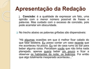 Apresentação da Redação
j. Concisão: é a qualidade de expressar um fato, uma
opinião com o menor número possível de frases e
palavras. Mas cuidado com o excesso de concisão, pois
pode acarretar em obscuridade.
 No trecho abaixo as palavras grifadas são dispensáveis:
“Há algumas ocasiões em que é melhor ficar calado do
que falar besteira. Eu posso contar um caso recente que
me aconteceu há pouco. Eu saí de casa rumo ao bar para
beber alguma coisa. Percebam vocês que não tinha nada
planejado, apenas queria beber um pouco e ficar a
observar os habitantes da noite, os boêmios. Foi então
que algo totalmente inesperado aconteceu...”
 