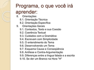 Programa, o que você irá
aprender:
8. Orientações
8.1. Orientação Técnica
8.2. Orientação Específica
9. Orientações Gerais
9.1. Contextos, Texto e sua Coesão
9.2. Coerência Textual
9.3. Cuidados com a Gramática
9.4. Escrevam com Simplicidade
9.5. O entendimento do Tema
9.6. Desenvolvendo um Tema
9.7. Esquema Causa e Conseqüência
9.8. Antítese e Contra-Argumentação
9.9. Diferenças entre a língua falada e a escrita
9.10. Se der um Branco na Hora "H"
 