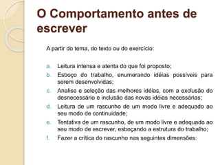 O Comportamento antes de
escrever
A partir do tema, do texto ou do exercício:
a. Leitura intensa e atenta do que foi proposto;
b. Esboço do trabalho, enumerando idéias possíveis para
serem desenvolvidas;
c. Analise e seleção das melhores idéias, com a exclusão do
desnecessário e inclusão das novas idéias necessárias;
d. Leitura de um rascunho de um modo livre e adequado ao
seu modo de continuidade;
e. Tentativa de um rascunho, de um modo livre e adequado ao
seu modo de escrever, esboçando a estrutura do trabalho;
f. Fazer a crítica do rascunho nas seguintes dimensões:
 