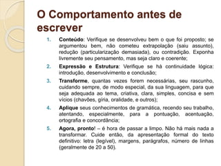 O Comportamento antes de
escrever
1. Conteúdo: Verifique se desenvolveu bem o que foi proposto; se
argumentou bem, não cometeu extrapolação (saiu assunto),
redução (particularização demasiada), ou contradição. Exponha
livremente seu pensamento, mas seja claro e coerente;
2. Expressão e Estrutura: Verifique se há continuidade lógica:
introdução, desenvolvimento e conclusão;
3. Transforme, quantas vezes forem necessárias, seu rascunho,
cuidando sempre, de modo especial, da sua linguagem, para que
seja adequada ao tema, criativa, clara, simples, concisa e sem
vícios (chavões, gíria, oralidade, e outros);
4. Aplique seus conhecimentos de gramática, recendo seu trabalho,
atentando, especialmente, para a pontuação, acentuação,
ortografia e concordância;
5. Agora, pronto! – é hora de passar a limpo. Não há mais nada a
transformar. Cuide então, da apresentação formal do texto
definitivo: letra (legível), margens, parágrafos, número de linhas
(geralmente de 20 a 50).
 