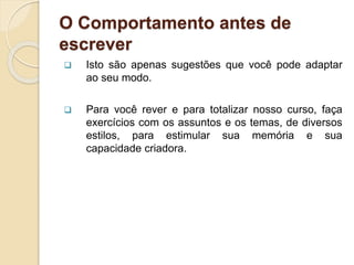 O Comportamento antes de
escrever
 Isto são apenas sugestões que você pode adaptar
ao seu modo.
 Para você rever e para totalizar nosso curso, faça
exercícios com os assuntos e os temas, de diversos
estilos, para estimular sua memória e sua
capacidade criadora.
 