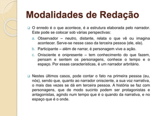 Modalidades de Redação
 O enredo é o que acontece, é a estrutura elaborada pelo narrador.
Este pode se colocar sob várias perspectivas:
a. Observador – neutro, distante, relata o que vê ou imagina
acontecer. Serve-se nesse caso da terceira pessoa (ele, ela).
b. Participante – além de narrar, é personagem vive a ação.
c. Onisciente e onipresente – tem conhecimento do que fazem,
pensam e sentem os personagens, conhece o tempo e o
espaço. Por essas características, é um narrador arbritário.
 Nestes últimos casos, pode contar o fato na primeira pessoa (eu,
nós), sendo que, quanto ao narrador onisciente, a sua voz narrativa,
o mais das vezes se dá em terceira pessoa. A história se faz com
personagens, que de modo sucinto podem ser protagonistas e
antagonistas, agindo num tempo que é o quando da narrativa, e no
espaço que é o onde.
 
