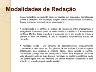 Modalidades de Redação
 Essa modalidade de redação pode ser dividida em exposição, complicação
clímax e desfecho. Na exposição surgem certas características da história,
época, ambiente, introduzindo os personagens.
 A complicação é o conflito, o choque de interesses entre protagonista e
antagonista. Clímax é o ponto de maior tensão e o desfecho é a solução dos
conflitos. Dentro dessa estrutura o suspense deve ser levado de modo a
prender o leitor ao máximo. É ele, o suspense, característica básica da
narração.
 A narração sendo um conjunto de acontecimentos temporalmente
concatenados que visam um fim, pressupõe no mínimo dois personagens
antagônicos que desejam o mesmo objeto, onde resulta o conflito.
Geralmente começa com um desequilíbrio inicial. Este esquema não é de
valor absoluto; pode-se fugir dele em narrativas de caráter psicológico, onde
um personagem tem por exemplo um drama filosófico existencial e sem
solução ou quando ninguém pode ajudá-lo.
 