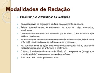 Modalidades de Redação
 PRINCIPAIS CARACTERÍSTICAS DA NARRAÇÃO
a. Constrói através da linguagem um fato, acontecimento ou estória.
b. Relata acontecimentos, externamente ao autor ou algo inventados,
imaginados.
c. Constrói com o discurso uma realidade que se altera, que é dinâmica, que
está em movimento.
d. Há na narração um encadeamento necessário entre as ações, isto é, cada
ação está relacionada com as anteriores e as posteriores.
e. Há, portanto, entre as ações uma dependência temporal, isto é, cada ação
está relacionada com as anteriores e posteriores.
f. O tempo é fundamental na narração. E não só o tempo verbal (em geral, o
pretérito perfeito) mas a ordem dos verbos na frase.
g. A narração tem caráter particularizante.
 