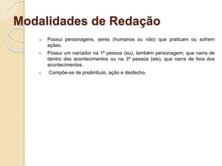 Modalidades de Redação
a. Possui personagens, seres (humanos ou não) que praticam ou sofrem
ações.
b. Possui um narrador na 1ª pessoa (eu), também personagem, que narra de
dentro dos acontecimentos ou na 3ª pessoa (ele), que narra de fora dos
acontecimentos.
c. Compõe-se de preâmbulo, ação e desfecho.
 