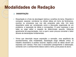 Modalidades de Redação
 DISSERTAÇÃO
 Dissertação é o fruto da abordagem teórica e analítica do tema. Dissertar é
comparar, associar, corroborar ou refutar idéias em torno de fenômenos,
eventos ou processos que nos são propostos pela vida. Um texto
dissertativo pode ser considerado como a discussão organizada de um
problema, a exposição de idéias e concepções. O autor expressa o que
sabe ou julga saber a respeito de determinado assunto. Utiliza-se
geralmente da argumentação, com a qual o autor procura converter o leitor
através de declarações fundamentais.
 Vimos que descrição requer exposição; a narração, uma seqüência de
acontecimentos; esta modalidade, dissertação exige reflexão critica. O
trabalho dissertativo é analise racional, objetiva onde as idéias devem ser
expostas com clareza. Para isso é necessário planejamento e elaboração,
contando com o conhecimento básico sobre o tema, já de posse do aluno.
 