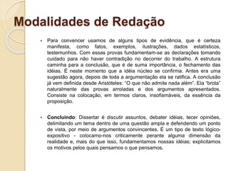 Modalidades de Redação
 Para convencer usamos de alguns tipos de evidência, que é certeza
manifesta, como fatos, exemplos, ilustrações, dados estatísticos,
testemunhos. Com essas provas fundamentam-se as declarações tomando
cuidado para não haver contradição no decorrer do trabalho. A estrutura
caminha para a conclusão, que é de suma importância, o fechamento das
idéias. É neste momento que a idéia núcleo se confirma. Antes era uma
sugestão agora, depois de toda a argumentação ela se ratifica. A conclusão
já vem definida desde Aristóteles: “O que não admite nada além”. Ela “brota”
naturalmente das provas arroladas e dos argumentos apresentados.
Consiste na colocação, em termos claros, insofismáveis, da essência da
proposição.
 Concluindo: Dissertar é discutir assuntos, debater idéias, tecer opiniões,
delimitando um tema dentro de uma questão ampla e defendendo um ponto
de vista, por meio de argumentos convincentes. É um tipo de texto lógico-
expositivo - colocamo-nos criticamente perante alguma dimensão da
realidade e, mais do que isso, fundamentamos nossas idéias; explicitamos
os motivos pelos quais pensamos o que pensamos.
 