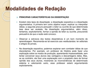 Modalidades de Redação
 PRINCIPAIS CARACTERÍSTICAS DA DISSERTAÇÃO
 Existem dois tipos de dissertação: a dissertação expositiva e a dissertação
argumentativa. A primeira tem como objetivo expor, explicar ou interpretar
idéias; a segunda procura persuadir o leitor ou ouvinte de que determinada
tese deve ser acatada. Na dissertação argumentativa, além disso,
tentamos, explicitamente, formar a opinião do leitor ou ouvinte, procurando
persuadi-lo de que a razão está conosco.
 Observar a estrutura dos textos dissertativos é um bom momento de
aprendizagem. Recomenda-se tal exercício aos vestibulandos: ler editoriais
e artigos de jornais.
 Na dissertação expositiva, podemos explanar sem combater idéias de que
discordamos. Por exemplo, um professor de História pode fazer uma
explicação sobre os modos de produção, aparentando impessoalidade, sem
tentar convencer seus alunos das vantagens e desvantagens deles. Mas,
se ao contrário, ele fizer uma explanação com o propósito claro de formar
opinião dos seus alunos, mostrando as inconveniências de determinado
sistema e valorizando outro, esse professor estará argumentando
explicitamente.
 