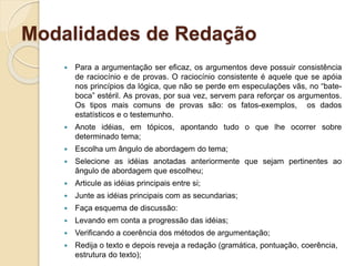 Modalidades de Redação
 Para a argumentação ser eficaz, os argumentos deve possuir consistência
de raciocínio e de provas. O raciocínio consistente é aquele que se apóia
nos princípios da lógica, que não se perde em especulações vãs, no “bate-
boca” estéril. As provas, por sua vez, servem para reforçar os argumentos.
Os tipos mais comuns de provas são: os fatos-exemplos, os dados
estatísticos e o testemunho.
 Anote idéias, em tópicos, apontando tudo o que lhe ocorrer sobre
determinado tema;
 Escolha um ângulo de abordagem do tema;
 Selecione as idéias anotadas anteriormente que sejam pertinentes ao
ângulo de abordagem que escolheu;
 Articule as idéias principais entre si;
 Junte as idéias principais com as secundarias;
 Faça esquema de discussão:
 Levando em conta a progressão das idéias;
 Verificando a coerência dos métodos de argumentação;
 Redija o texto e depois reveja a redação (gramática, pontuação, coerência,
estrutura do texto);
 