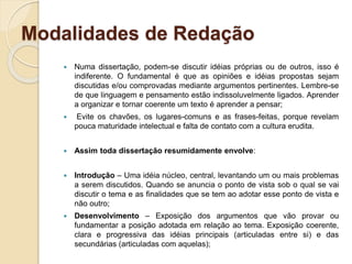 Modalidades de Redação
 Numa dissertação, podem-se discutir idéias próprias ou de outros, isso é
indiferente. O fundamental é que as opiniões e idéias propostas sejam
discutidas e/ou comprovadas mediante argumentos pertinentes. Lembre-se
de que linguagem e pensamento estão indissoluvelmente ligados. Aprender
a organizar e tornar coerente um texto é aprender a pensar;
 Evite os chavões, os lugares-comuns e as frases-feitas, porque revelam
pouca maturidade intelectual e falta de contato com a cultura erudita.
 Assim toda dissertação resumidamente envolve:
 Introdução – Uma idéia núcleo, central, levantando um ou mais problemas
a serem discutidos. Quando se anuncia o ponto de vista sob o qual se vai
discutir o tema e as finalidades que se tem ao adotar esse ponto de vista e
não outro;
 Desenvolvimento – Exposição dos argumentos que vão provar ou
fundamentar a posição adotada em relação ao tema. Exposição coerente,
clara e progressiva das idéias principais (articuladas entre si) e das
secundárias (articuladas com aquelas);
 