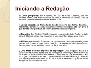Iniciando a Redação
e) Dado geográfico: Em Criciúma, no Sul de Santa Catarina, oito mil
homens vivem uma aventura todos os dias. A aventura do carvão. São os
mineiros, homens que quase nunca vêem o sol.
f) Dados estatísticos: Numa típica cidade brasileira, que tenha, digamos...
habitantes, cerca de.... não possuem escolaridade completa até o 2º grau, o
que denota o desprestígio do ensino perante a classe dirigente.
g) Narrativa: Em Abril de 1964 foi deposto o presidente João Goulart e dado
início à ditadura militar, que governou o país durante mais de vinte anos.
h) Idéias contratantes: Enquanto nos restaurantes caros pessoas elegantes
gastam até duzentos reais numa refeição que segue cozinhas renomadas,
os marginais da sociedade morrem de fome nas ruas.
i) Uma frase nominal seguida de explicação: Uma tragédia. Essa é a
conclusão da própria Secretaria de Avaliação e Informação Educacional do
Ministério da Educação e Cultura sobre o desempenho dos alunos do 3º ano
do 2º grau submetidos ao Saeb (Sistema de Avaliação da Educação Básica),
que ainda avaliou estudantes da 4ª série e da 8ª série do 1º grau em todas
as regiões do território nacional.
 