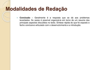 Modalidades de Redação
 Conclusão – Geralmente é a resposta que se dá aos problemas
levantados. Às vezes é possível organizá-la em torno de um resumo dos
principais aspectos discutidos no texto. Síntese rápida do que foi exposto e
fecho conclusivo articulado com o desenvolvimento e a introdução.
 