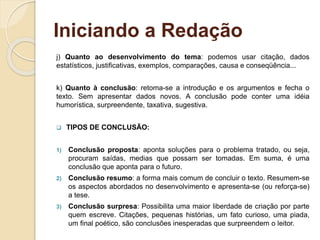 Iniciando a Redação
j) Quanto ao desenvolvimento do tema: podemos usar citação, dados
estatísticos, justificativas, exemplos, comparações, causa e conseqüência...
k) Quanto à conclusão: retoma-se a introdução e os argumentos e fecha o
texto. Sem apresentar dados novos. A conclusão pode conter uma idéia
humorística, surpreendente, taxativa, sugestiva.
 TIPOS DE CONCLUSÃO:
1) Conclusão proposta: aponta soluções para o problema tratado, ou seja,
procuram saídas, medias que possam ser tomadas. Em suma, é uma
conclusão que aponta para o futuro.
2) Conclusão resumo: a forma mais comum de concluir o texto. Resumem-se
os aspectos abordados no desenvolvimento e apresenta-se (ou reforça-se)
a tese.
3) Conclusão surpresa: Possibilita uma maior liberdade de criação por parte
quem escreve. Citações, pequenas histórias, um fato curioso, uma piada,
um final poético, são conclusões inesperadas que surpreendem o leitor.
 