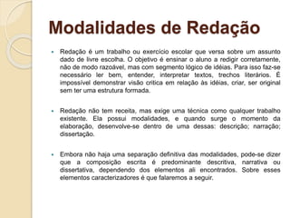 Modalidades de Redação
 Redação é um trabalho ou exercício escolar que versa sobre um assunto
dado de livre escolha. O objetivo é ensinar o aluno a redigir corretamente,
não de modo razoável, mas com segmento lógico de idéias. Para isso faz-se
necessário ler bem, entender, interpretar textos, trechos literários. É
impossível demonstrar visão critica em relação às idéias, criar, ser original
sem ter uma estrutura formada.
 Redação não tem receita, mas exige uma técnica como qualquer trabalho
existente. Ela possui modalidades, e quando surge o momento da
elaboração, desenvolve-se dentro de uma dessas: descrição; narração;
dissertação.
 Embora não haja uma separação definitiva das modalidades, pode-se dizer
que a composição escrita é predominante descritiva, narrativa ou
dissertativa, dependendo dos elementos ali encontrados. Sobre esses
elementos caracterizadores é que falaremos a seguir.
 