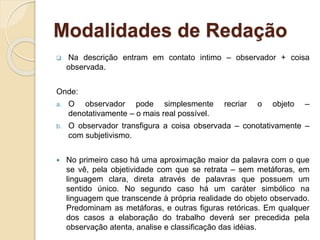 Modalidades de Redação
 Na descrição entram em contato intimo – observador + coisa
observada.
Onde:
a. O observador pode simplesmente recriar o objeto –
denotativamente – o mais real possível.
b. O observador transfigura a coisa observada – conotativamente –
com subjetivismo.
 No primeiro caso há uma aproximação maior da palavra com o que
se vê, pela objetividade com que se retrata – sem metáforas, em
linguagem clara, direta através de palavras que possuem um
sentido único. No segundo caso há um caráter simbólico na
linguagem que transcende à própria realidade do objeto observado.
Predominam as metáforas, e outras figuras retóricas. Em qualquer
dos casos a elaboração do trabalho deverá ser precedida pela
observação atenta, analise e classificação das idéias.
 