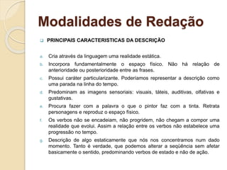 Modalidades de Redação
 PRINCIPAIS CARACTERISTICAS DA DESCRIÇÃO
a. Cria através da linguagem uma realidade estática.
b. Incorpora fundamentalmente o espaço físico. Não há relação de
anterioridade ou posterioridade entre as frases.
c. Possui caráter particularizante. Poderíamos representar a descrição como
uma parada na linha do tempo.
d. Predominam as imagens sensoriais: visuais, táteis, auditivas, olfativas e
gustativas.
e. Procura fazer com a palavra o que o pintor faz com a tinta. Retrata
personagens e reproduz o espaço físico.
f. Os verbos não se encadeiam, não progridem, não chegam a compor uma
realidade que evolui. Assim a relação entre os verbos não estabelece uma
progressão no tempo.
g. Descrição de algo estaticamente que nós nos concentramos num dado
momento. Tanto é verdade, que podemos alterar a seqüência sem afetar
basicamente o sentido, predominando verbos de estado e não de ação.
 