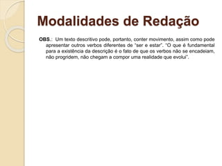 Modalidades de Redação
OBS.: Um texto descritivo pode, portanto, conter movimento, assim como pode
apresentar outros verbos diferentes de “ser e estar”. “O que é fundamental
para a existência da descrição é o fato de que os verbos não se encadeiam,
não progridem, não chegam a compor uma realidade que evolui”.
 