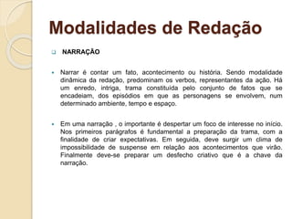 Modalidades de Redação
 NARRAÇÃO
 Narrar é contar um fato, acontecimento ou história. Sendo modalidade
dinâmica da redação, predominam os verbos, representantes da ação. Há
um enredo, intriga, trama constituída pelo conjunto de fatos que se
encadeiam, dos episódios em que as personagens se envolvem, num
determinado ambiente, tempo e espaço.
 Em uma narração , o importante é despertar um foco de interesse no início.
Nos primeiros parágrafos é fundamental a preparação da trama, com a
finalidade de criar expectativas. Em seguida, deve surgir um clima de
impossibilidade de suspense em relação aos acontecimentos que virão.
Finalmente deve-se preparar um desfecho criativo que é a chave da
narração.
 